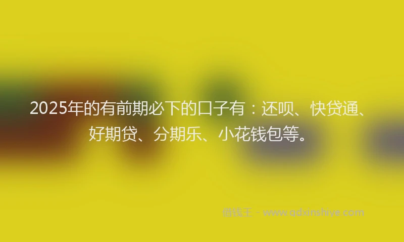 2025年的有前期必下的口子有：还呗、快贷通、好期贷、分期乐、小花钱包等。