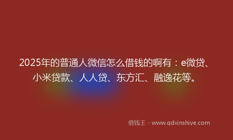 2025年的普通人微信怎么借钱的啊有：e微贷、小米贷款、人人贷、东方汇、融逸花等。