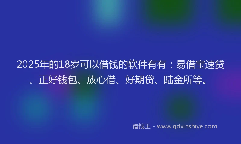 2025年的18岁可以借钱的软件有有：易借宝速贷、正好钱包、放心借、好期贷、陆金所等。