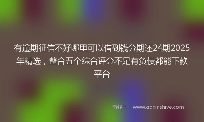 有逾期征信不好哪里可以借到钱分期还24期2025年精选，整合五个综合评分不足有负债都能下款平台