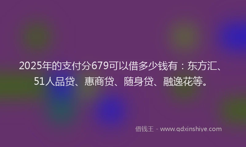2025年的支付分679可以借多少钱有：东方汇、51人品贷、惠商贷、随身贷、融逸花等。