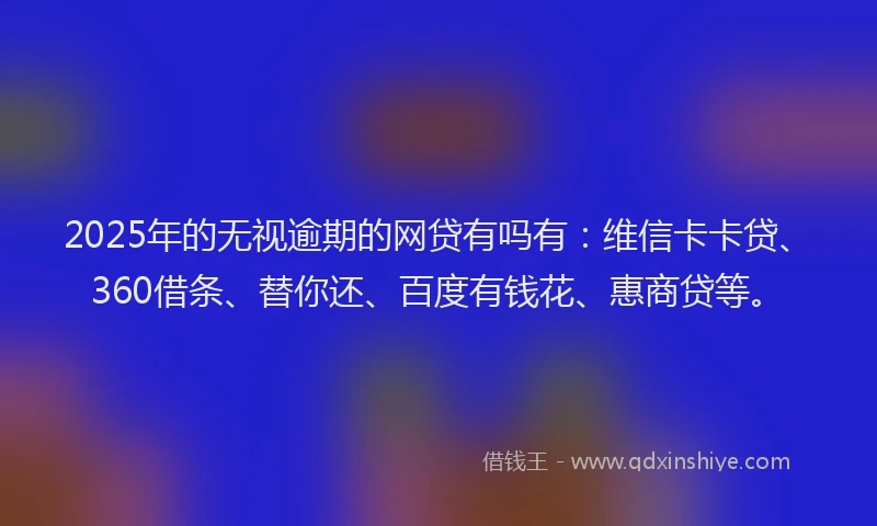 2025年的无视逾期的网贷有吗有:维信卡卡贷、360借条、替你还、百度有钱花、惠商贷等。