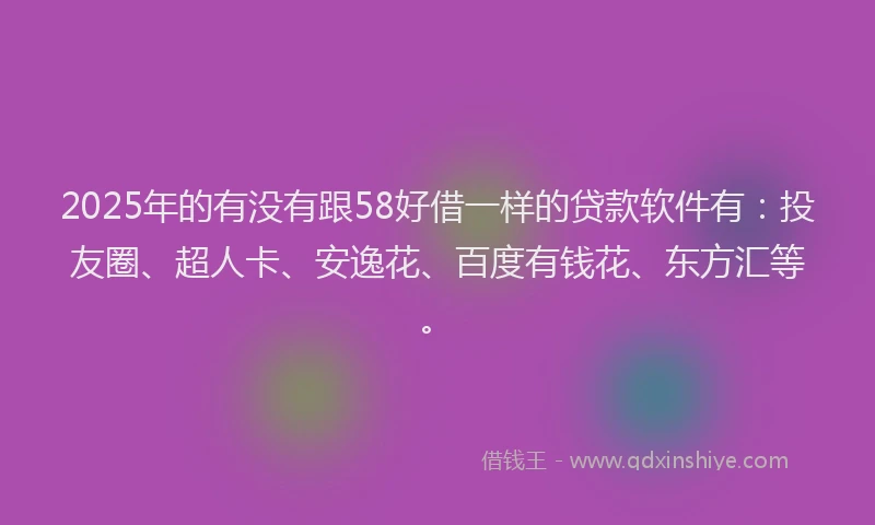 2025年的有没有跟58好借一样的贷款软件有：投友圈、超人卡、安逸花、百度有钱花、东方汇等。