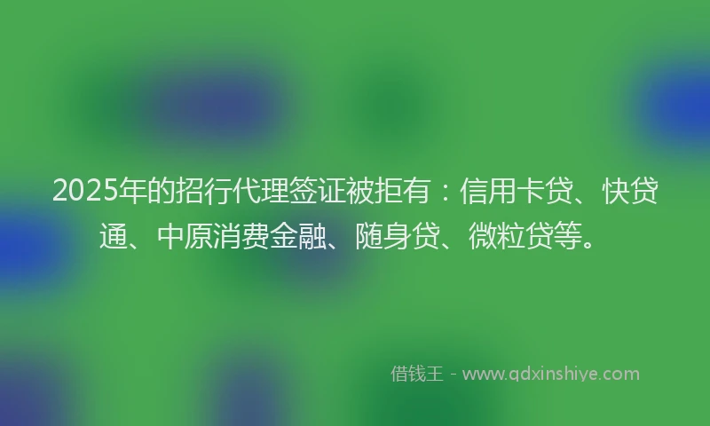 2025年的招行代理签证被拒有：信用卡贷、快贷通、中原消费金融、随身贷、微粒贷等。