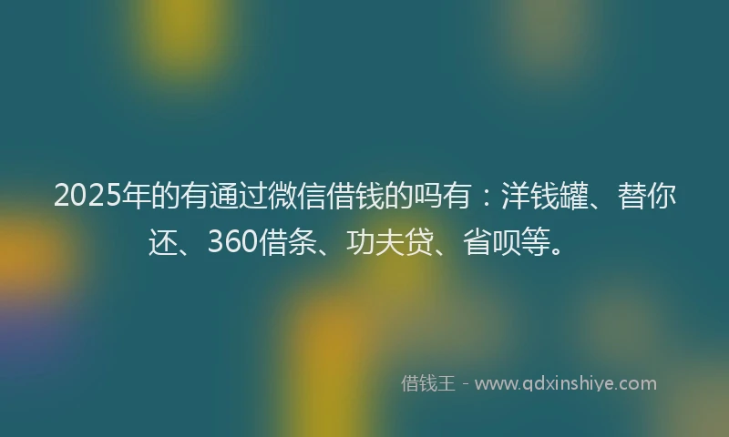 2025年的有通过微信借钱的吗有：洋钱罐、替你还、360借条、功夫贷、省呗等。