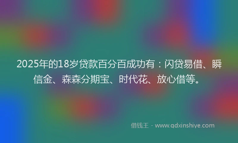 2025年的18岁贷款百分百成功有：闪贷易借、瞬信金、森森分期宝、时代花、放心借等。