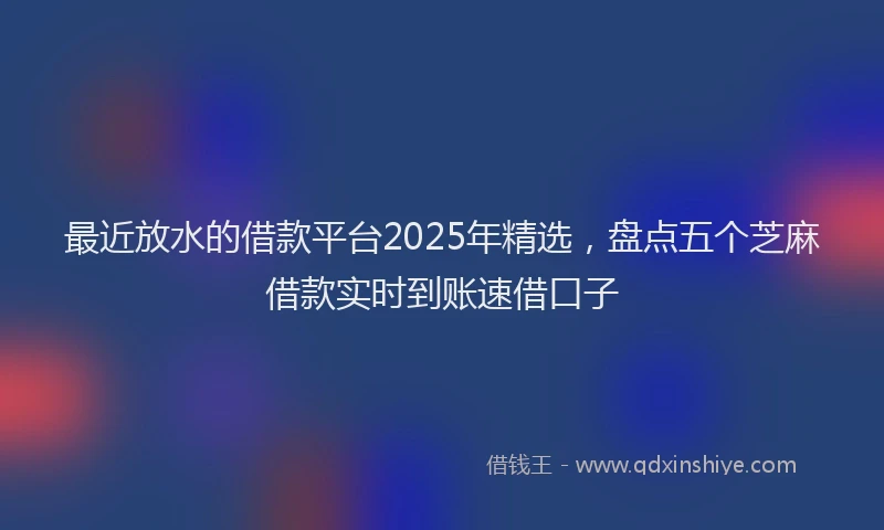 最近放水的借款平台2025年精选，盘点五个芝麻借款实时到账速借口子