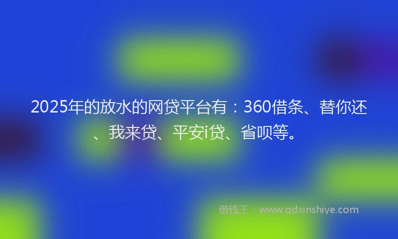 2025年的放水的网贷平台有：360借条、替你还、我来贷、平安i贷、省呗等。