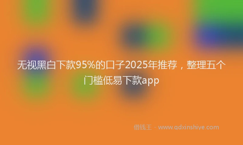 无视黑白下款95%的口子2025年推荐，整理五个门槛低易下款app