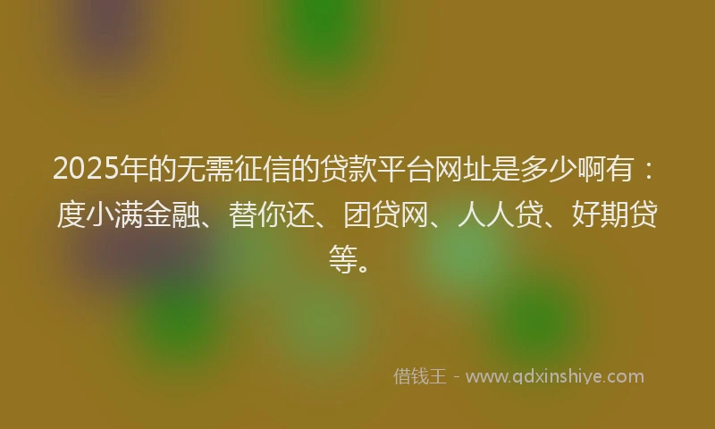 2025年的无需征信的贷款平台网址是多少啊有：度小满金融、替你还、团贷网、人人贷、好期贷等。