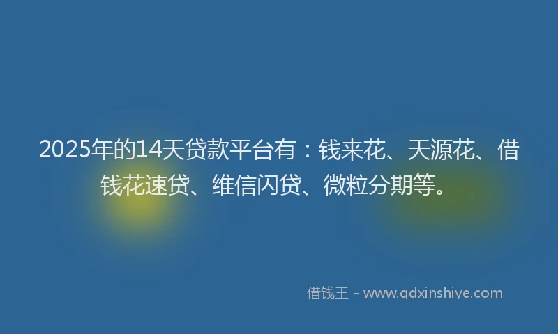 2025年的14天贷款平台有：钱来花、天源花、借钱花速贷、维信闪贷、微粒分期等。