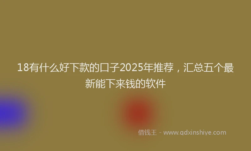18有什么好下款的口子2025年推荐，汇总五个最新能下来钱的软件