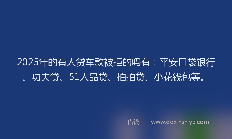 2025年的有人贷车款被拒的吗有：平安口袋银行、功夫贷、51人品贷、拍拍贷、小花钱包等。