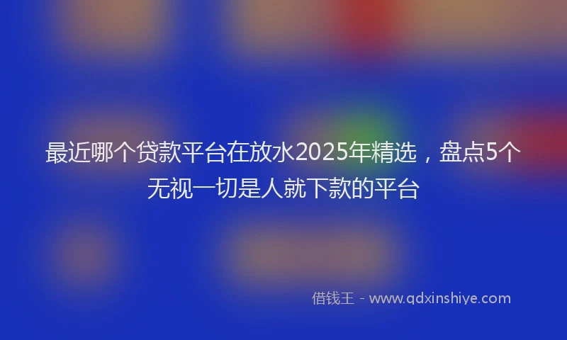 最近哪个贷款平台在放水2025年精选，盘点5个无视一切是人就下款的平台