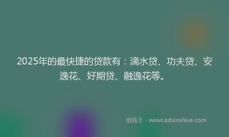 2025年的最快捷的贷款有：滴水贷、功夫贷、安逸花、好期贷、融逸花等。