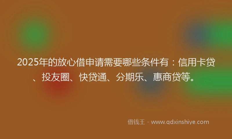 2025年的放心借申请需要哪些条件有：信用卡贷、投友圈、快贷通、分期乐、惠商贷等。