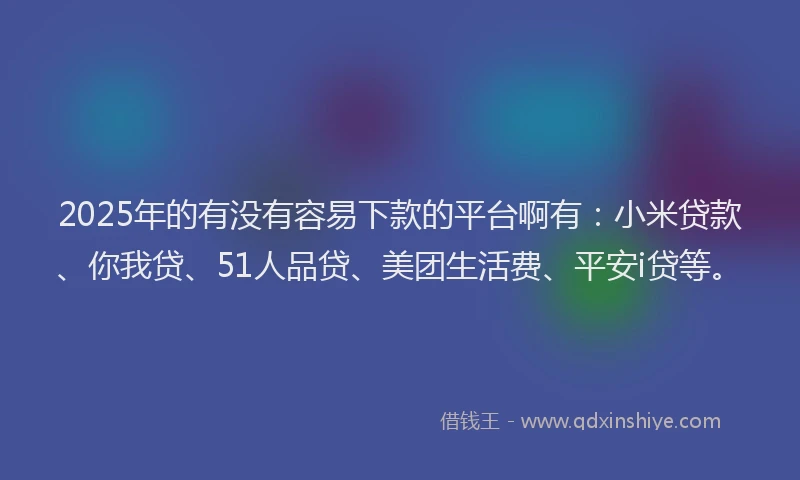 2025年的有没有容易下款的平台啊有：小米贷款、你我贷、51人品贷、美团生活费、平安i贷等。