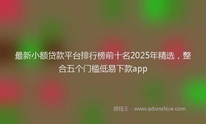 最新小额贷款平台排行榜前十名2025年精选，整合五个门槛低易下款app