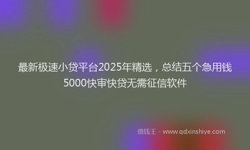 最新极速小贷平台2025年精选，总结五个急用钱5000快审快贷无需征信软件