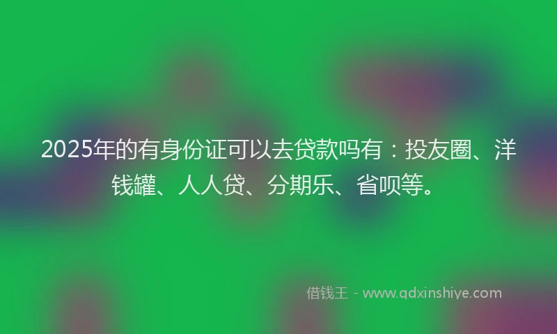 2025年的有身份证可以去贷款吗有：投友圈、洋钱罐、人人贷、分期乐、省呗等。