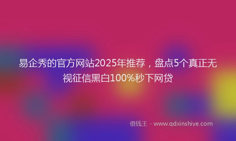 易企秀的官方网站2025年推荐，盘点5个真正无视征信黑白100%秒下网贷