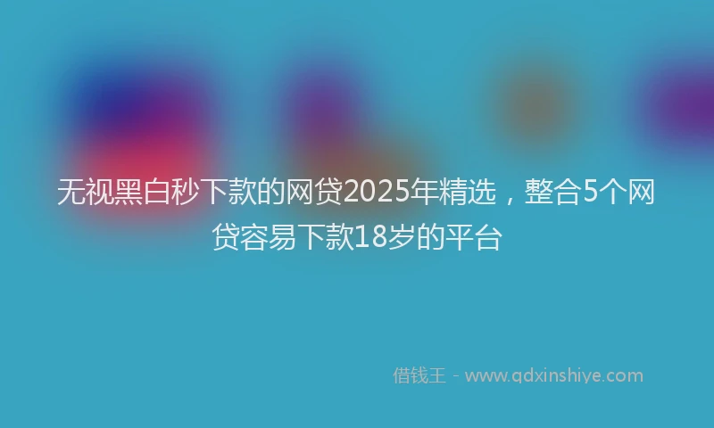 无视黑白秒下款的网贷2025年精选，整合5个网贷容易下款18岁的平台