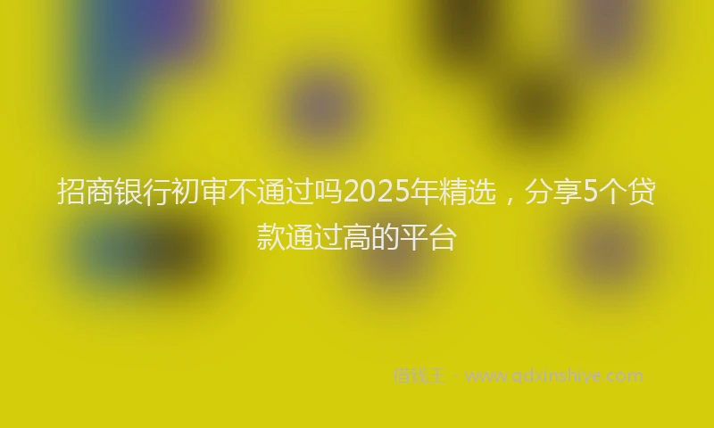 招商银行初审不通过吗2025年精选，分享5个贷款通过高的平台
