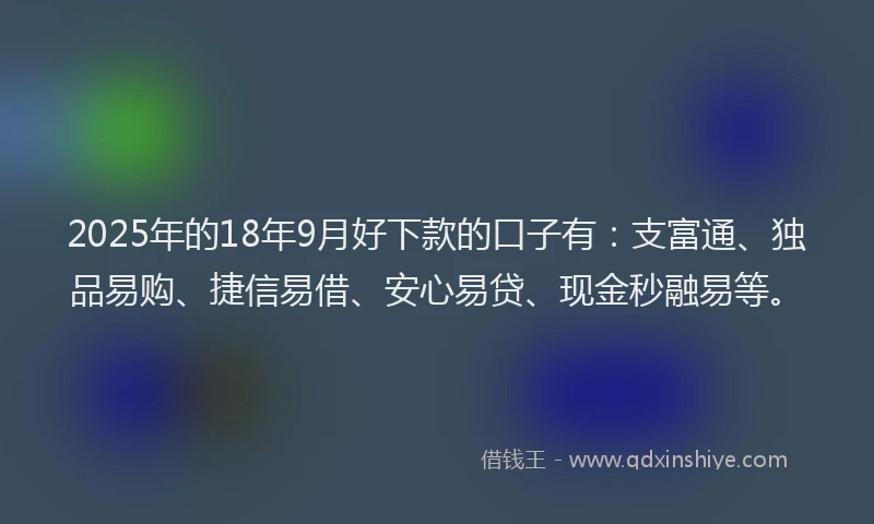 2025年的18年9月好下款的口子有：支富通、独品易购、捷信易借、安心易贷、现金秒融易等。