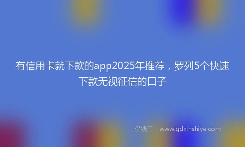 有信用卡就下款的app2025年推荐，罗列5个快速下款无视征信的口子