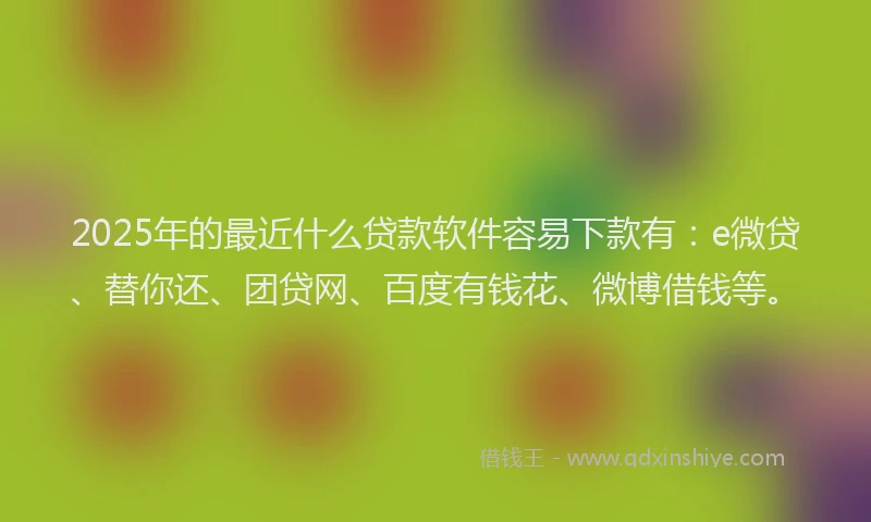 2025年的最近什么贷款软件容易下款有：e微贷、替你还、团贷网、百度有钱花、微博借钱等。