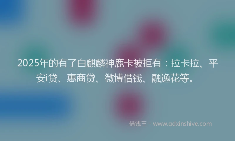 2025年的有了白麒麟神鹿卡被拒有：拉卡拉、平安i贷、惠商贷、微博借钱、融逸花等。
