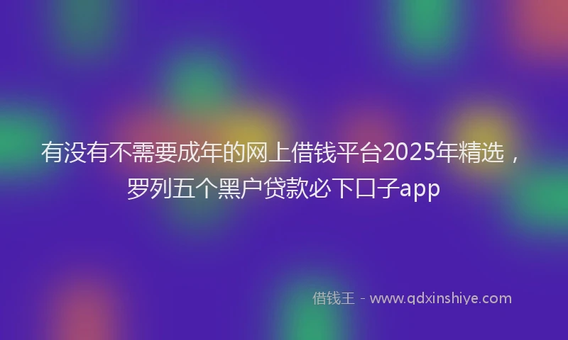 有没有不需要成年的网上借钱平台2025年精选，罗列五个黑户贷款必下口子app