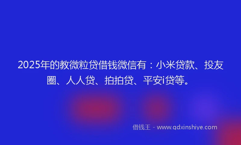 2025年的教微粒贷借钱微信有：小米贷款、投友圈、人人贷、拍拍贷、平安i贷等。