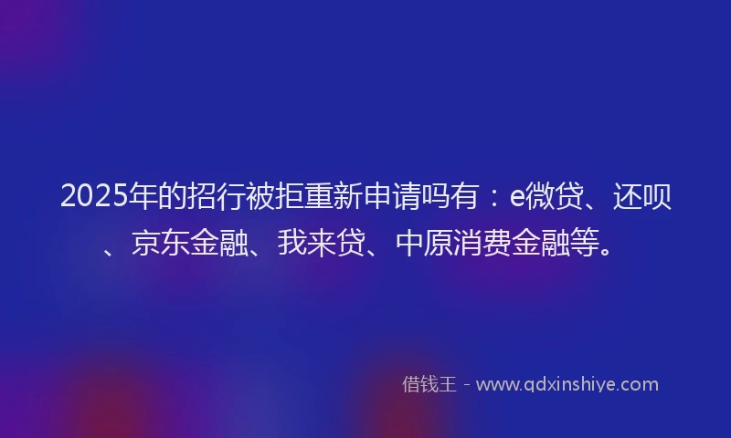 2025年的招行被拒重新申请吗有：e微贷、还呗、京东金融、我来贷、中原消费金融等。