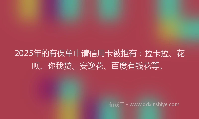 2025年的有保单申请信用卡被拒有：拉卡拉、花呗、你我贷、安逸花、百度有钱花等。