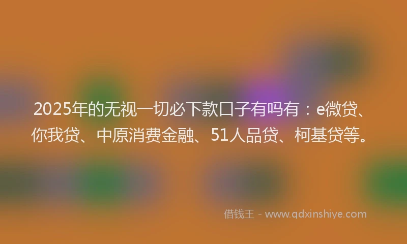 2025年的无视一切必下款口子有吗有：e微贷、你我贷、中原消费金融、51人品贷、柯基贷等。