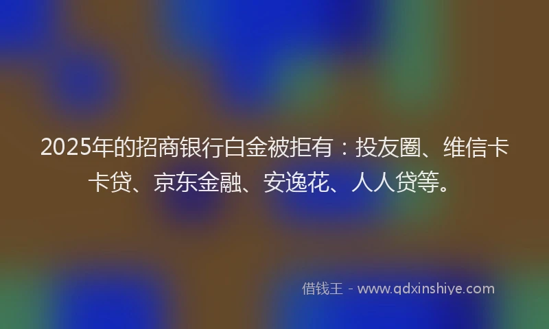 2025年的招商银行白金被拒有：投友圈、维信卡卡贷、京东金融、安逸花、人人贷等。