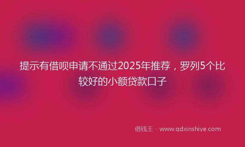提示有借呗申请不通过2025年推荐，罗列5个比较好的小额贷款口子