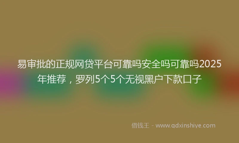 易审批的正规网贷平台可靠吗安全吗可靠吗2025年推荐，罗列5个5个无视黑户下款口子