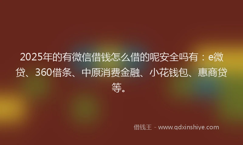 2025年的有微信借钱怎么借的呢安全吗有：e微贷、360借条、中原消费金融、小花钱包、惠商贷等。