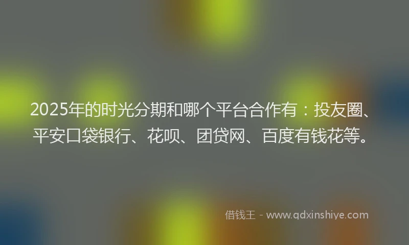 2025年的时光分期和哪个平台合作有：投友圈、平安口袋银行、花呗、团贷网、百度有钱花等。