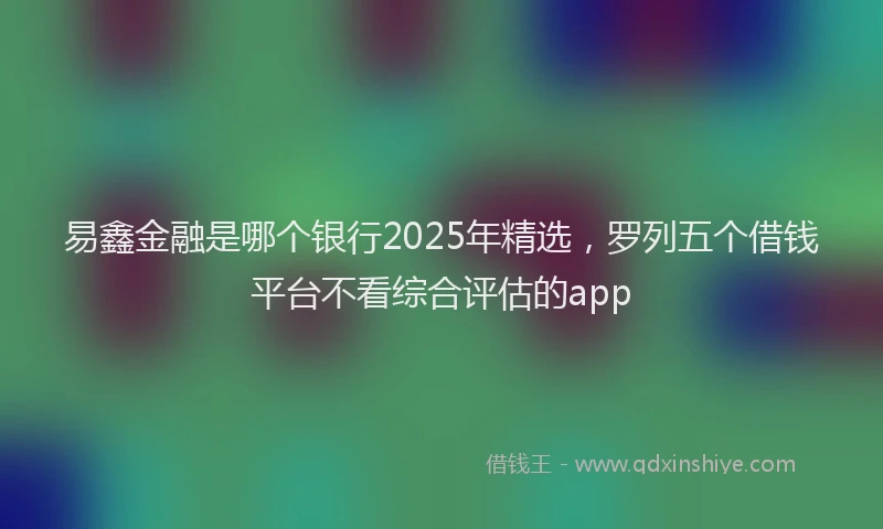 易鑫金融是哪个银行2025年精选，罗列五个借钱平台不看综合评估的app