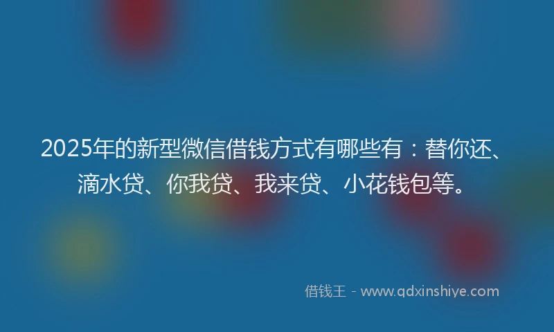 2025年的新型微信借钱方式有哪些有：替你还、滴水贷、你我贷、我来贷、小花钱包等。