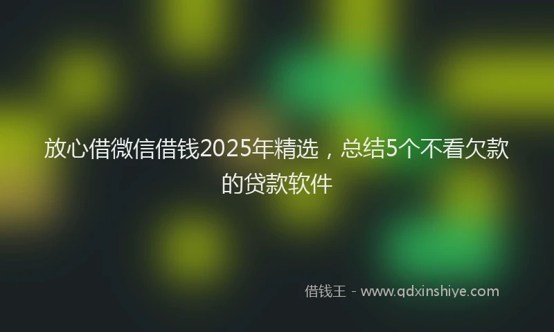放心借微信借钱2025年精选，总结5个不看欠款的贷款软件