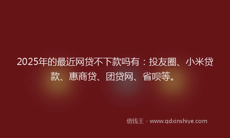 2025年的最近网贷不下款吗有：投友圈、小米贷款、惠商贷、团贷网、省呗等。