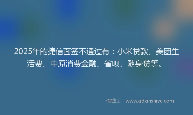 2025年的捷信面签不通过有：小米贷款、美团生活费、中原消费金融、省呗、随身贷等。