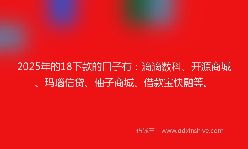 2025年的18下款的口子有：滴滴数科、开源商城、玛瑙信贷、柚子商城、借款宝快融等。