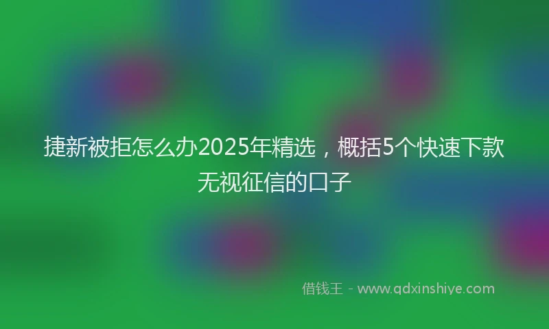 捷新被拒怎么办2025年精选，概括5个快速下款无视征信的口子