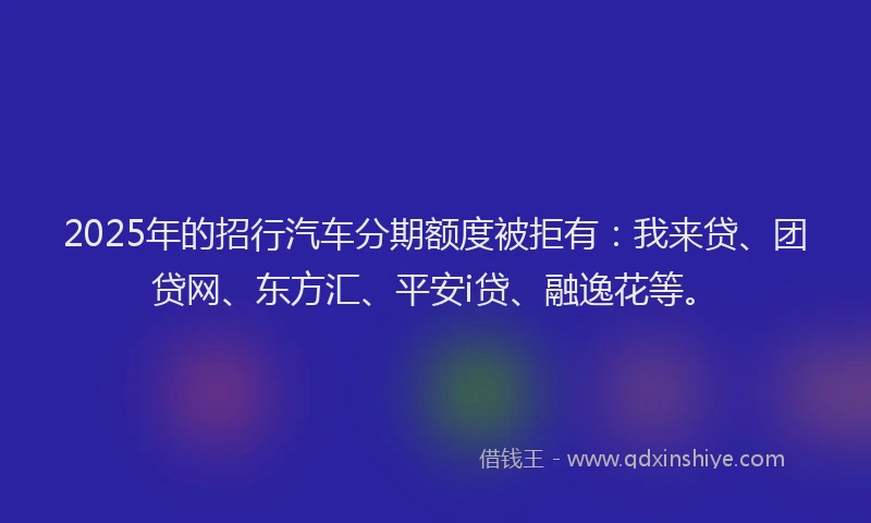 2025年的招行汽车分期额度被拒有：我来贷、团贷网、东方汇、平安i贷、融逸花等。