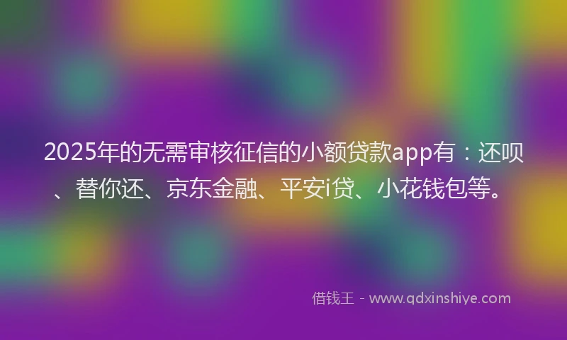2025年的无需审核征信的小额贷款app有：还呗、替你还、京东金融、平安i贷、小花钱包等。